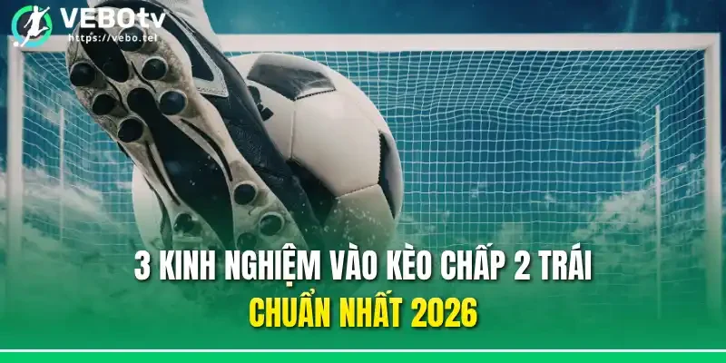 3 kinh nghiệm vào kèo chấp 2 trái chuẩn nhất 2026